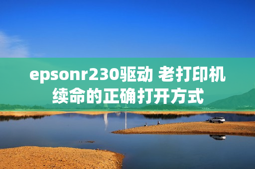 epsonr230驱动 老打印机续命的正确打开方式