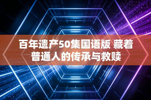 百年遗产50集国语版 藏着普通人的传承与救赎