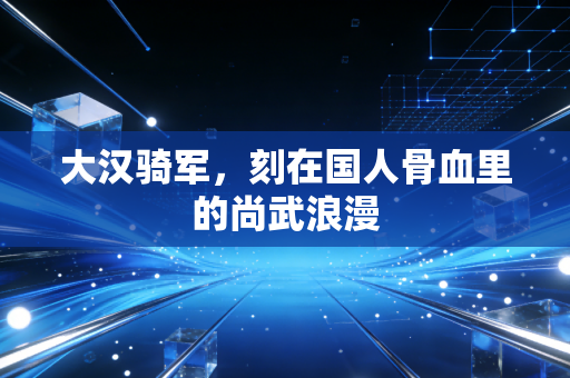 大汉骑军，刻在国人骨血里的尚武浪漫