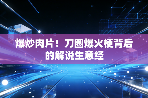 爆炒肉片!刀圈爆火梗背后的解说生意经