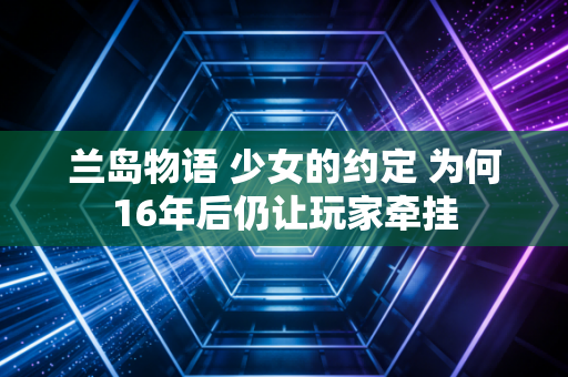 兰岛物语 少女的约定 为何16年后仍让玩家牵挂