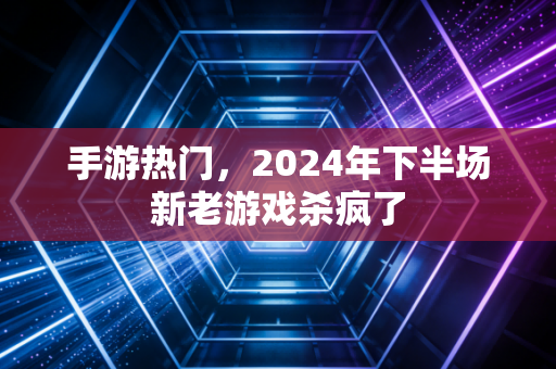 手游热门，2024年下半场新老游戏杀疯了