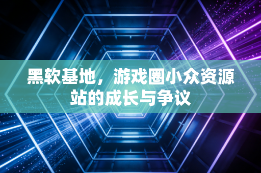 黑软基地，游戏圈小众资源站的成长与争议