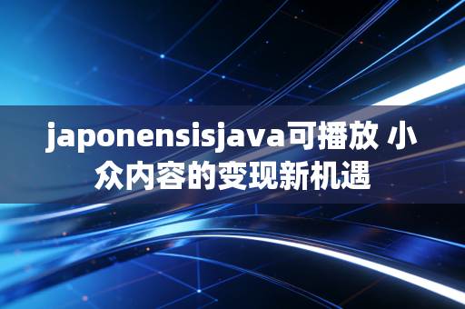 japonensisjava可播放 小众内容的变现新机遇