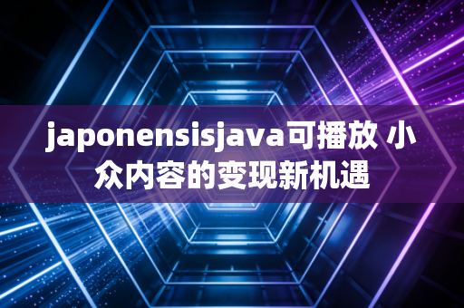 japonensisjava可播放 小众内容的变现新机遇