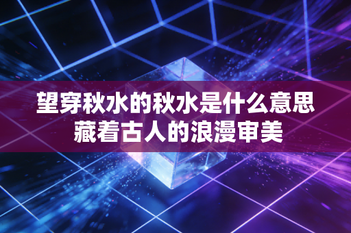 望穿秋水的秋水是什么意思 藏着古人的浪漫审美