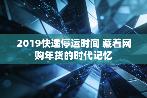 2019快递停运时间 藏着网购年货的时代记忆