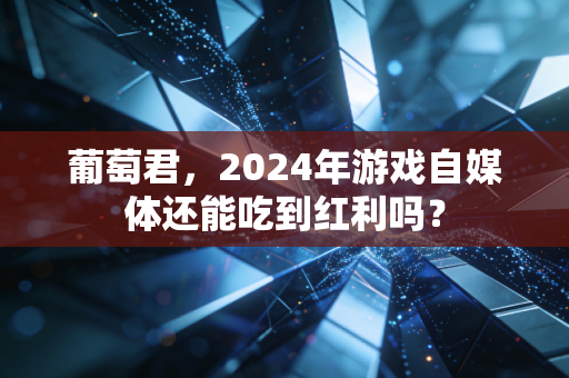 葡萄君,2024年游戏自媒体还能吃到红利吗?