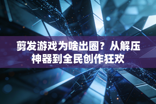 剪发游戏为啥出圈？从解压神器到全民创作狂欢