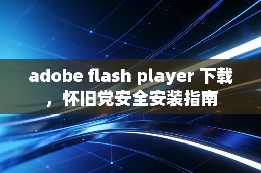 adobe flash player 下载，怀旧党安全安装指南