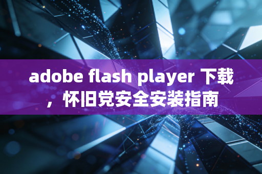 adobe flash player 下载,怀旧党安全安装指南