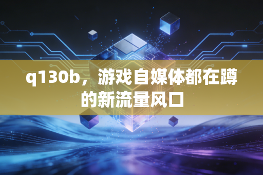 q130b，游戏自媒体都在蹲的新流量风口