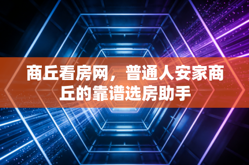 商丘看房网，普通人安家商丘的靠谱选房助手