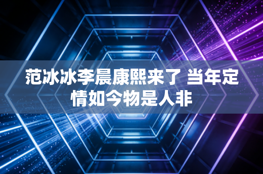 范冰冰李晨康熙来了 当年定情如今物是人非