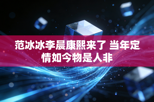 范冰冰李晨康熙来了 当年定情如今物是人非