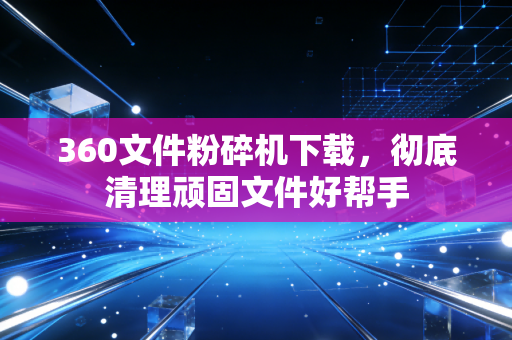 360文件粉碎机下载，彻底清理顽固文件好帮手