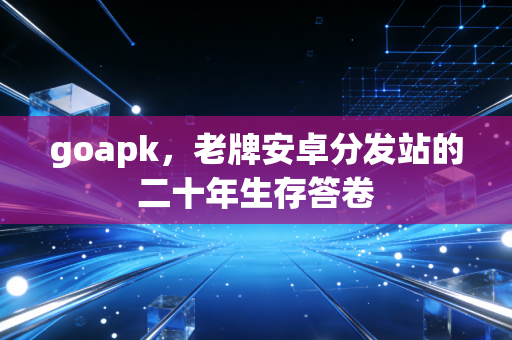 goapk，老牌安卓分发站的二十年生存答卷