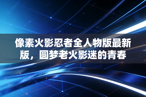 像素火影忍者全人物版最新版，圆梦老火影迷的青春