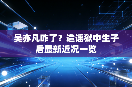 吴亦凡咋了？造谣狱中生子后最新近况一览