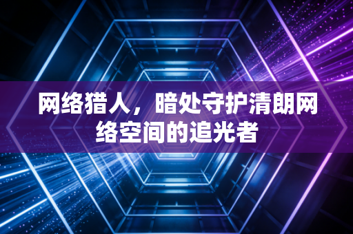 网络猎人，暗处守护清朗网络空间的追光者