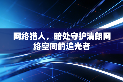 网络猎人，暗处守护清朗网络空间的追光者