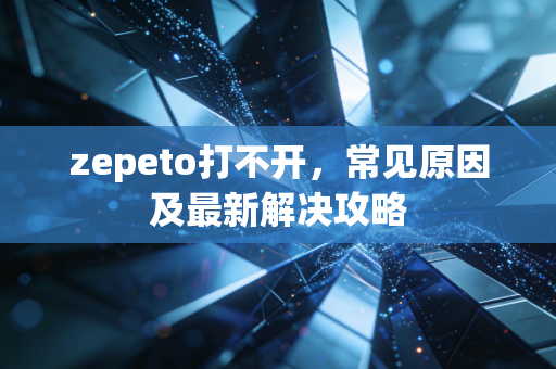 zepeto打不开，常见原因及最新解决攻略