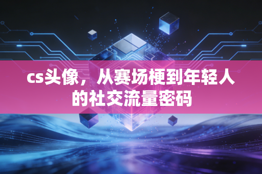 cs头像，从赛场梗到年轻人的社交流量密码