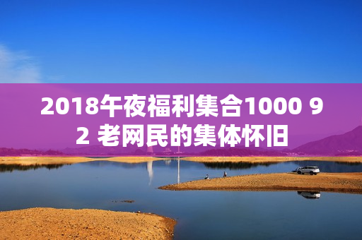 2018午夜福利集合1000 92 老网民的集体怀旧