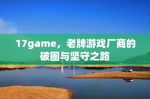 17game，老牌游戏厂商的破圈与坚守之路