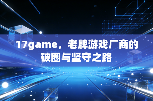 17game，老牌游戏厂商的破圈与坚守之路
