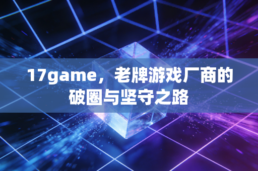 17game，老牌游戏厂商的破圈与坚守之路