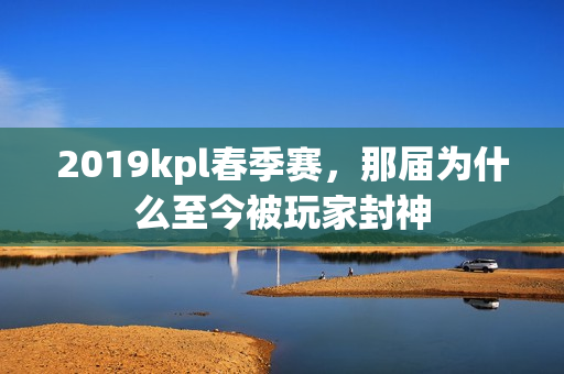 2019kpl春季赛，那届为什么至今被玩家封神