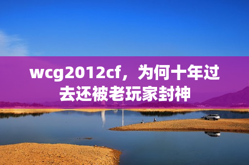 wcg2012cf，为何十年过去还被老玩家封神