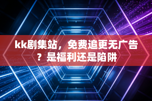 kk剧集站，免费追更无广告？是福利还是陷阱