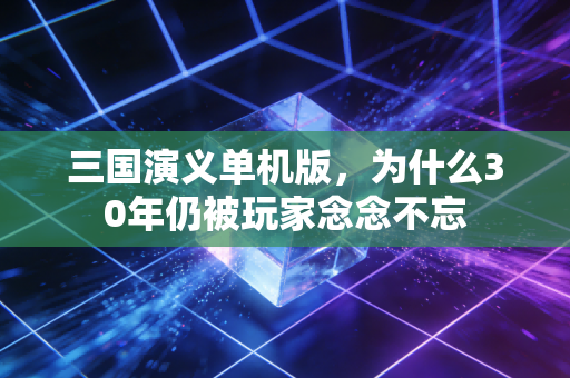 三国演义单机版,为什么30年仍被玩家念念不忘