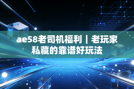 ae58老司机福利｜老玩家私藏的靠谱好玩法