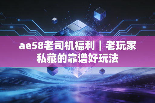 ae58老司机福利｜老玩家私藏的靠谱好玩法