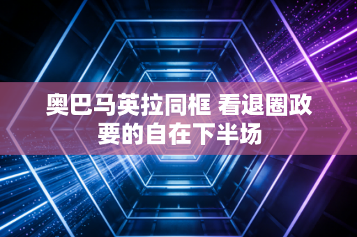 奥巴马英拉同框 看退圈政要的自在下半场