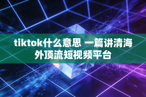 tiktok什么意思 一篇讲清海外顶流短视频平台