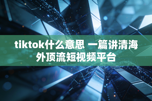 tiktok什么意思 一篇讲清海外顶流短视频平台