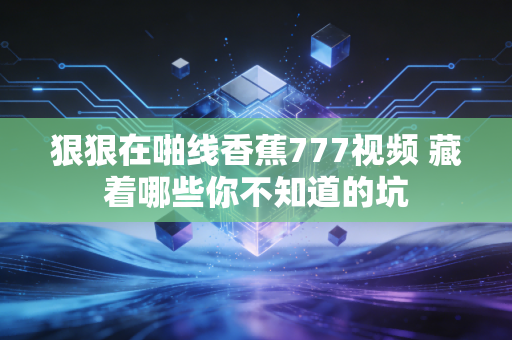 狠狠在啪线香蕉777视频 藏着哪些你不知道的坑