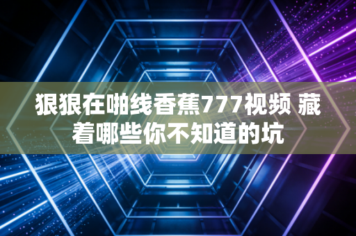 狠狠在啪线香蕉777视频 藏着哪些你不知道的坑