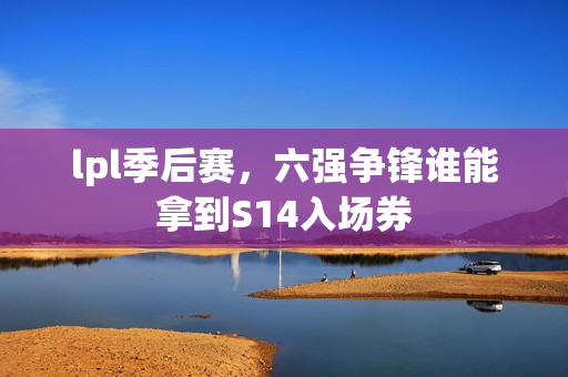 lpl季后赛，六强争锋谁能拿到S14入场券