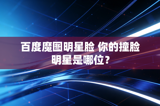 百度魔图明星脸 你的撞脸明星是哪位？