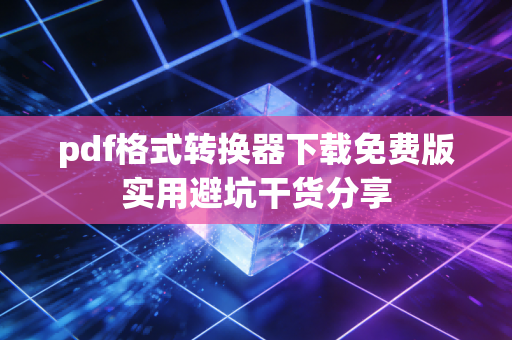 pdf格式转换器下载免费版实用避坑干货分享