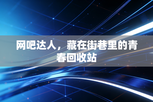 网吧达人，藏在街巷里的青春回收站