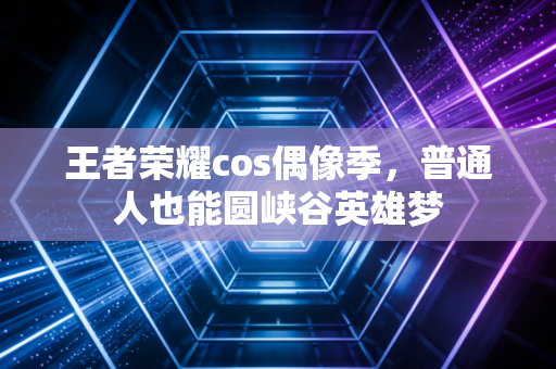 王者荣耀cos偶像季，普通人也能圆峡谷英雄梦