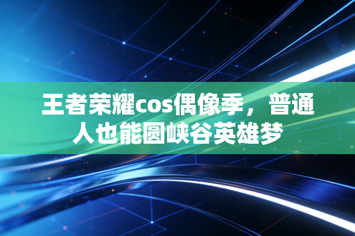 王者荣耀cos偶像季，普通人也能圆峡谷英雄梦