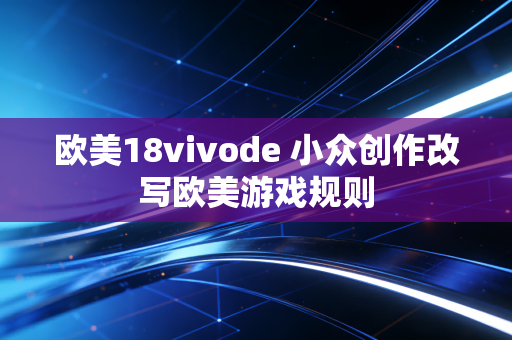 欧美18vivode 小众创作改写欧美游戏规则