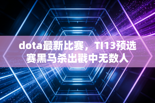 dota最新比赛，TI13预选赛黑马杀出戳中无数人